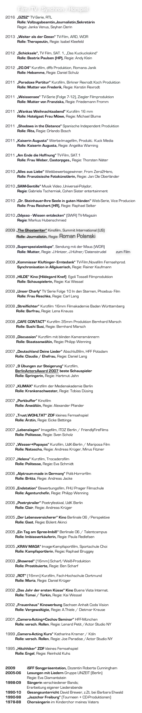           Film/TV /Synchron /Hörspiel
2016  „GZSZ“ TV-Serie, RTL
            Rolle: Vollzugsbeamtin,Journalistin,Sekretärin
            Regie: Janka Venus, Seyhan Derin

2013  „Weiter als der Ozean“ TV-Film, ARD, WDR
            Rolle: Therapeutin, Regie: Isabel Kleefeld

2012  „Schicksale“, TV Film, SAT. 1, „Das Kuckuckskind“
            Rolle: Beatrix Paulsen (HP), Regie: Andy Klein

2012  „20.04“ Kurzfilm, dffb Produktion, Romana Janik
            Rolle: Hebamme, Regie: Daniel Schulz

2011  „Paradoxe Partitur“ Kurzfilm, Birkner Rexrodt Koch Produktion
            Rolle: Mutter von Frederik, Regie: Kerstin Rexrodt

2011  „Weissensee“ TV-Serie (Folge 7-12), Ziegler Filmproduktion
            Rolle: Mutter von Franziska, Regie: Friedemann Fromm

2011  „Wankas Weihnachtsabend“ Kurzfilm 16 mm
            Rolle: Hotelgast Frau Möwe, Regie: Michael Blume

2011  „Shadows in the Distance“ Spanische Independent Produktion
            Rolle: Rita, Regie: Orlando Bosch

2011 „Kaiserin Augusta“ Werbe-Imagefilm, Produkt.: Kuck Media		
            Rolle: Kaiserin Augusta, Regie: Angelika Warning

2011 „Am Ende die Hoffnung“ TV-Film, SAT.1
            Rolle: Frau Weber, Castorpges., Regie: Thorsten Näter

2010 „Alles aus Liebe“ Wettbewerbsgewinner, From Zero2Hero, 
            Rolle: Französische Fotokünstlerin, Regie: Jan Ole Oberländer

2010 „SAM-Gentille“ Musik Video ,Universal-Polydor, 
            Regie: Gabriela Tscherniak, Cohen Sister entertainment

2010  „Dr. Steinhauer-Ihre Seele in guten Händen“ Web-Serie, Vice Producion
            Rolle: Frau Reichert [HR], Regie: Raphael Selter

2010 „Odysso - Wissen entdecken“ (SWR) TV-Magazin		
            Regie: Markus Hubenschmied

2009 „The Ghostwriter“ Kinofilm, Summit International (US)
         Rolle: Journalistin, Regie: Roman Polanski

2009 „Superspezialzeitlupe“, Sendung mit der Maus (WDR)                                                       
            Rolle: Mutter, Regie: J.Hintzer, J.Hüfner/Datenstrudel Link zum Film

2009 „Kommissar Kluftinger- Erntedank“ TV-Film,Novafilm Fernsehprod.
            Synchronisation in Allgäuerisch, Regie: Rainer Kaufmann

2008 „HILDE“ Kino (Hildegard Knef)  Egoli Tossell Filmproduktion	
            Rolle: Schauspielerin, Regie: Kai Wessel

2008 „Unser Charly“ TV Serie Folge 10 In den Sternen, Phoebus- Film
            Rolle: Frau Reschke, Regie: Carl Lang

2008 „Streiflichter“ Kurzfilm 16mm Filmakademie Baden Württemberg
        Rolle: Barfrau, Regie: Lena Knauss

2008 „CAFE CONTACT“ Kurzfilm 35mm Produktion Bernhard Marsch
        Rolle: Sushi Susi, Regie: Bernhard Marsch

2008 „Discussion“ Kurzfilm mit blinden Kameramännern
           Rolle: Staatsanwältin, Regie: Philipp Wenning
            
2007 „Deutschland Deine Lieder“ Abschlußfilm, HFF Potsdam	
          Rolle: Claudia / Ehefrau, Regie: Daniel Lang
	
2007 „9 Übungen zur Steigerung“ Kurzfilm, 
          BerlinActorsAward 2007 beste Schauspieler	
          Rolle: Springerin, Regie: Hartmut Jahn

2007 „KLIMAX“ Kurzfilm der Medienakademie Berlin 
          Rolle: Krankenschwester, Regie: Tobias Düsing	
	
2007 „Parkbuffer“ Kinofilm	 				
          Rolle: Anwältiin, Regie: Alexander Pfander

2007 „Trust.WOHLTAT“ ZDF kleines Fernsehspiel		
          Rolle: Ärztin, Regie: Eicke Bettinga

2007 „Lebenslagen“ Imagefilm, ITDZ Berlin / FriendlyFireFilms	
          Rolle: Politesse, Regie: Sven Scholz

2007 „Wasser+Papayas“ Kurzfilm, UdK-Berlin / Mariposa Film	
          Rolle: Natascha, Regie: Andreas Krüger, Mirus Fitzner

2007 „Helena“ Kurzfilm, Trocaderofilm			
          Rolle: Politesse, Regie: Eva Schmidt 

2006 „Alptraum-made in Germany“ Polit-Horrorfilm		
          Rolle: Britta, Regie: Andreas Jacke

2006 „Endstation“ Bewerbungsfilm, FHU Prager Filmschule	
          Rolle: Agenturchefin, Regie: Philipp Wenning

2006 „Poetrytrailer“ Poetryfestival, UdK Berlin			
          Rolle: Clair, Regie: Andreas Krüger

2005 „Der Lebensversicherer“ Kino Berlinale 06 /Perspektive 	
          Rolle: Gast, Regie: Bülent Akinci

2005 „Ein Tag am Spree-Imbiß“ Berlinale 06 / Talentcampus	 
          Rolle: Imbissverkäuferin, Regie: Paula Redlefsen

2005 „KRAV MAGA“ Image-Kampfsportfilm, Sportschule Choi	
          Rolle: Kampfsportlerin, Regie: Raphael Bruggey

2003 „Showreel“ (16mm) Scharf/Weiß-Produktion		
          Rolle: Prostituierte, Regie: Ben Scharf

2002 „ROT“ (16mm) Kurzfilm, Fach-Hochschule Dortmund	
          Rolle: Maria, Regie: Daniel Krüger

2002 „Das Jahr der ersten Küsse“ Kino Buena Vista Internat.	
          Rolle: Tümai / Türkin, Regie: Kai Wessel

2002 „Frauenhaus“ Kinowerbung Sachsen Anhalt Coda Vision	
          Rolle: Vergewaltigte, Regie: A.Thiele / Dietmar Krause

2001 „Camera-Acting+Cechov Seminar“ HFF-München	
          Rolle: versch. Rollen, Regie: Lenard Petit /Actor Studio NY

1999 „Camera-Acting Kurs“ Katharina Kramer / Köln	
          Rolle: versch. Rollen, Regie: Joe Paradise /Actor Studio NY

1995 „Hitchhiker“ ZDF kleines Fernsehspiel			
          Rolle: Engel, Regie: Reinhold Kuhs
 
GESANG	  2009            iSFF Songpräsentation, Dozentin Roberta Cunningham
2005-06 	Lesungen mit Liedern Gruppe UNZEIT (Berlin) 	                        Regie: Eva Diamantstein
1998-09 	Sängerin verschiedener Bands; 	                        Erarbeitung eigener Liederabende
1990-10 	Gesangsunterricht David Brewer, z.Zt. bei Barbara Ehwald
1990-98 	„Jazzchor Freiburg“ (Tourneen + CD-Produktionen)
1978-88 	Chorsängerin im Kinderchor meines Vaters
